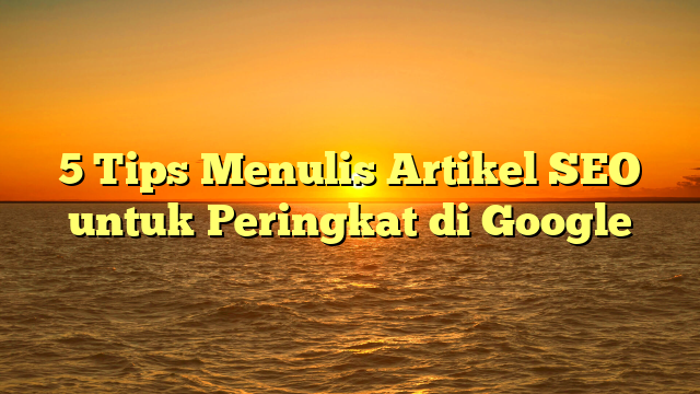 5 Tips Menulis Artikel SEO untuk Peringkat di Google