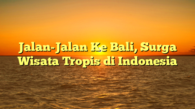 Jalan-Jalan Ke Bali, Surga Wisata Tropis di Indonesia