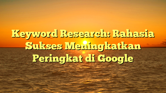 Keyword Research: Rahasia Sukses Meningkatkan Peringkat di Google