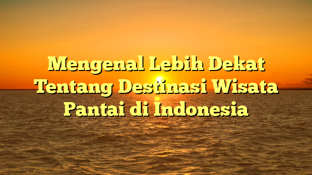 Mengenal Lebih Dekat Tentang Destinasi Wisata Pantai di Indonesia