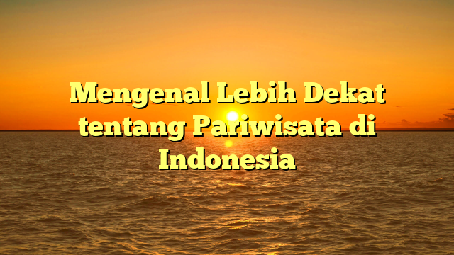 Mengenal Lebih Dekat tentang Pariwisata di Indonesia