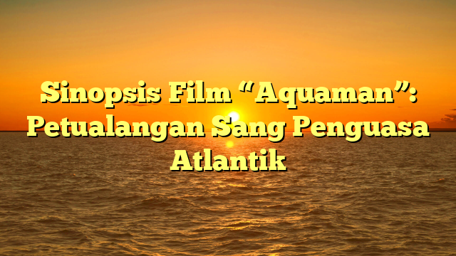 Sinopsis Film “Aquaman”: Petualangan Sang Penguasa Atlantik