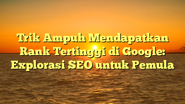 Trik Ampuh Mendapatkan Rank Tertinggi di Google: Explorasi SEO untuk Pemula