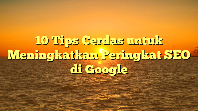 10 Tips Cerdas untuk Meningkatkan Peringkat SEO di Google