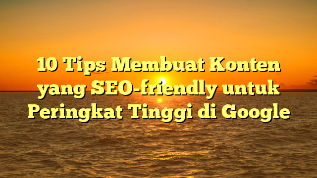 10 Tips Membuat Konten yang SEO-friendly untuk Peringkat Tinggi di Google