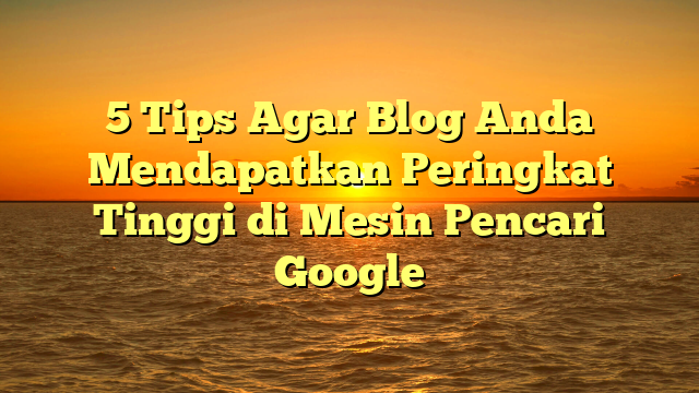 5 Tips Agar Blog Anda Mendapatkan Peringkat Tinggi di Mesin Pencari Google