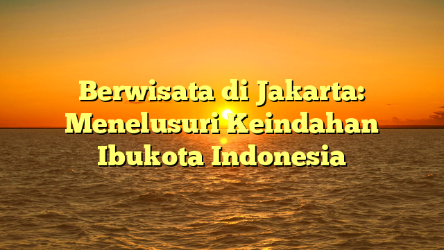 Berwisata di Jakarta: Menelusuri Keindahan Ibukota Indonesia