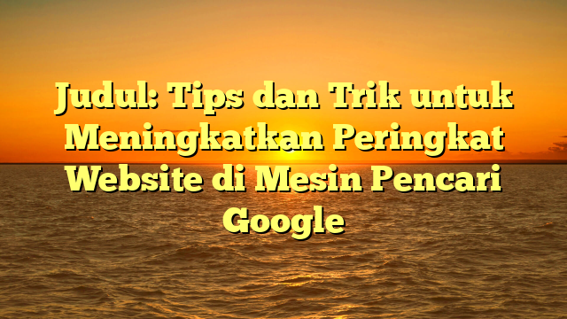 Judul: Tips dan Trik untuk Meningkatkan Peringkat Website di Mesin Pencari Google