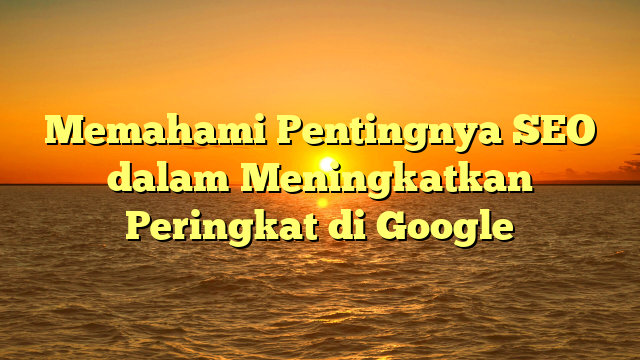 Memahami Pentingnya SEO dalam Meningkatkan Peringkat di Google