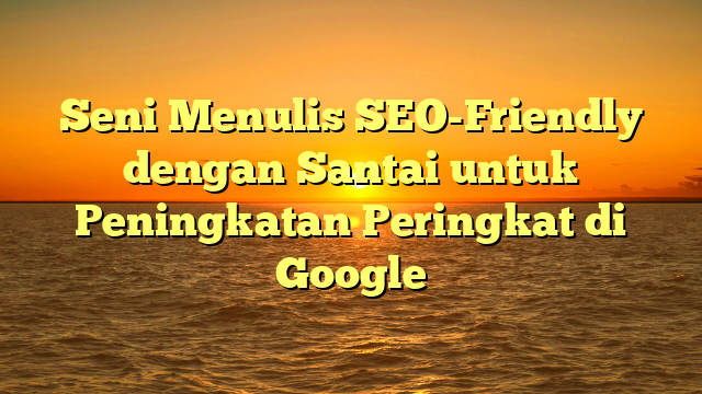 Seni Menulis SEO-Friendly dengan Santai untuk Peningkatan Peringkat di Google