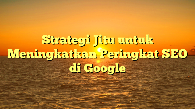 Strategi Jitu untuk Meningkatkan Peringkat SEO di Google