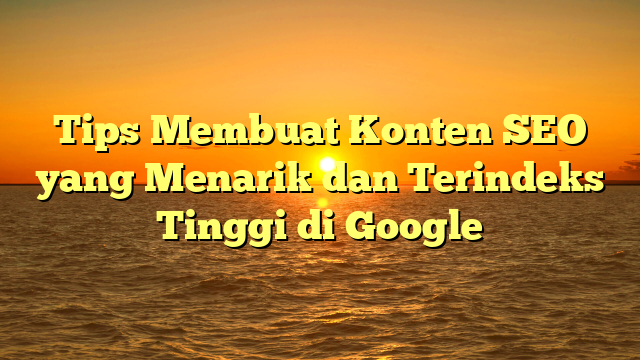 Tips Membuat Konten SEO yang Menarik dan Terindeks Tinggi di Google