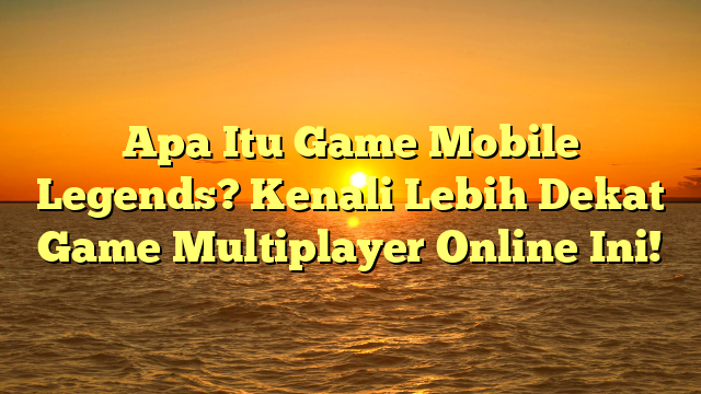 Apa Itu Game Mobile Legends? Kenali Lebih Dekat Game Multiplayer Online Ini!