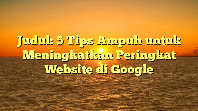 Judul: 5 Tips Ampuh untuk Meningkatkan Peringkat Website di Google
