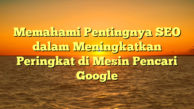 Memahami Pentingnya SEO dalam Meningkatkan Peringkat di Mesin Pencari Google