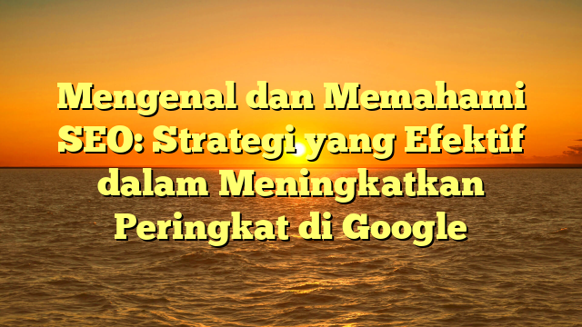 Mengenal dan Memahami SEO: Strategi yang Efektif dalam Meningkatkan Peringkat di Google