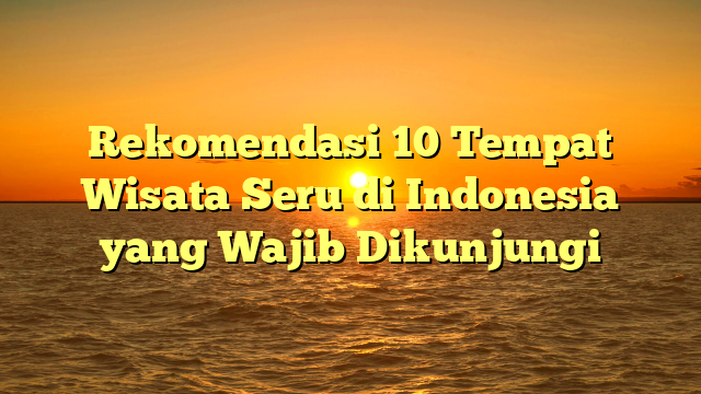 Rekomendasi 10 Tempat Wisata Seru di Indonesia yang Wajib Dikunjungi