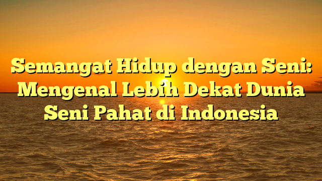 Semangat Hidup dengan Seni: Mengenal Lebih Dekat Dunia Seni Pahat di Indonesia