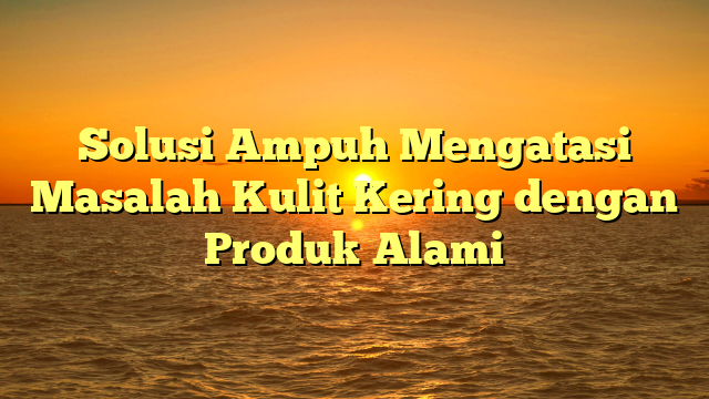 Solusi Ampuh Mengatasi Masalah Kulit Kering dengan Produk Alami