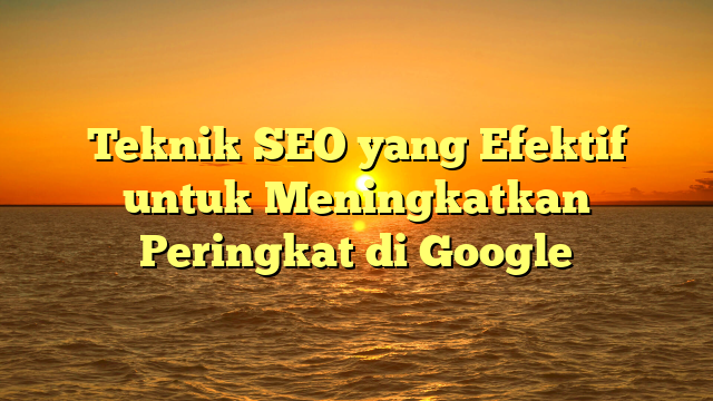 Teknik SEO yang Efektif untuk Meningkatkan Peringkat di Google