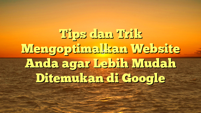 Tips dan Trik Mengoptimalkan Website Anda agar Lebih Mudah Ditemukan di Google