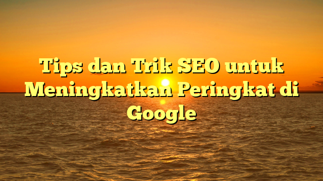 Tips dan Trik SEO untuk Meningkatkan Peringkat di Google