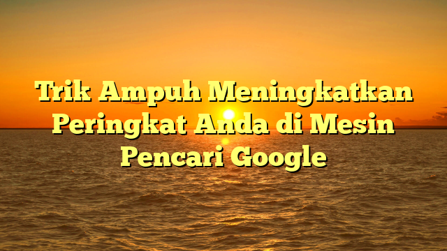 Trik Ampuh Meningkatkan Peringkat Anda di Mesin Pencari Google